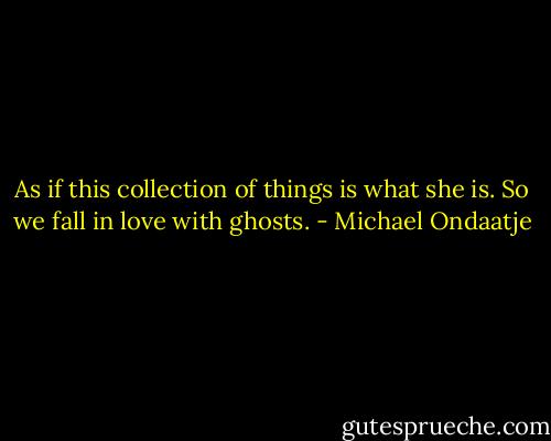 As if this collection of things is what she is. So we fall in love with ghosts. - Michael Ondaatje