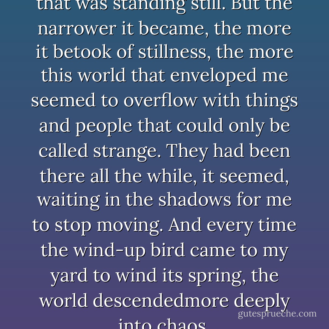 It was a narrow world, a world that was standing still. But the narrower it became, the more it betook of stillness, the more this world that enveloped me seemed to overflow with things and people that could only be called strange. They had been there all the while, it seemed, waiting in the shadows for me to stop moving. And every time the wind-up bird came to my yard to wind its spring, the world descendedmore deeply into chaos. - Haruki Murakami