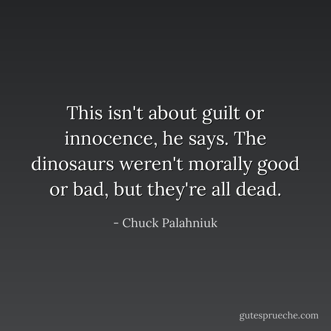 This isn't about guilt or innocence, he says. The dinosaurs weren't morally good or bad, but they're all dead. - Chuck Palahniuk