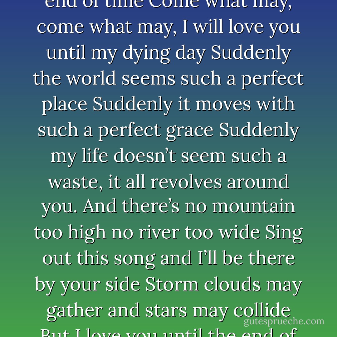 Seasons may change winter to spring, but I love you until the end of time<br />Come what may, come what may, I will love you until my dying day<br />Suddenly the world seems such a perfect place<br />Suddenly it moves with such a perfect grace<br />Suddenly my life doesn’t seem such a waste, it all revolves around you.<br />And there’s no mountain too high no river too wide<br />Sing out this song and I’ll be there by your side<br />Storm clouds may gather and stars may collide<br />But I love you until the end of time - Ewan McGregor