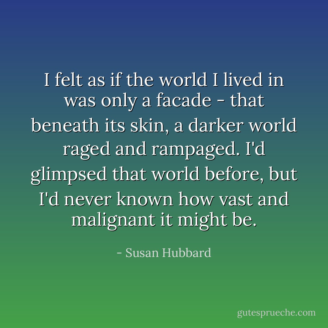 I felt as if the world I lived in was only a facade - that beneath its skin, a darker world raged and rampaged. I'd glimpsed that world before, but I'd never known how vast and malignant it might be. - Susan Hubbard