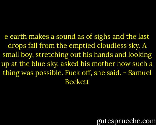e earth makes a sound as of sighs and the last drops fall from the emptied cloudless sky. A small boy, stretching out his hands and looking up at the blue sky, asked his mother how such a thing was possible. Fuck off, she said. - Samuel Beckett