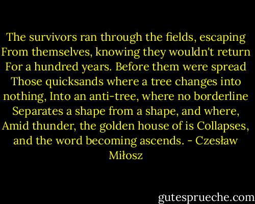 The survivors ran through the fields, escaping<br />From themselves, knowing they wouldn't return<br />For a hundred years. Before them were spread<br />Those quicksands where a tree changes into nothing,<br />Into an anti-tree, where no borderline<br />Separates a shape from a shape, and where,<br />Amid thunder, the golden house of is<br />Collapses, and the word becoming ascends. - Czesław Miłosz
