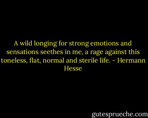 A wild longing for strong emotions and sensations seethes in me, a rage against this toneless, flat, normal and sterile life. - Hermann Hesse