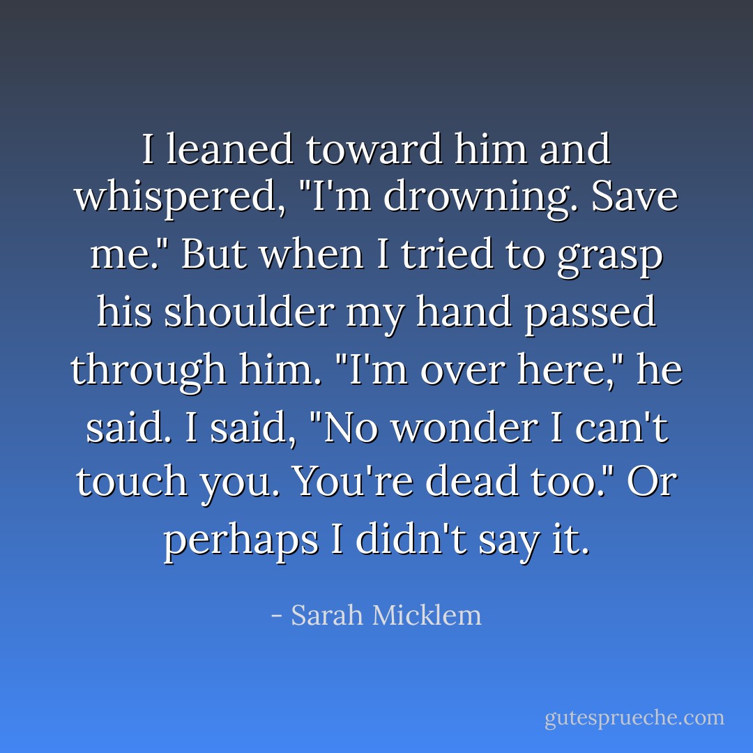 I leaned toward him and whispered, "I'm drowning. Save me." But when I tried to grasp his shoulder my hand passed through him.<br />"I'm over here," he said.<br />I said, "No wonder I can't touch you. You're dead too." Or perhaps I didn't say it. - Sarah Micklem