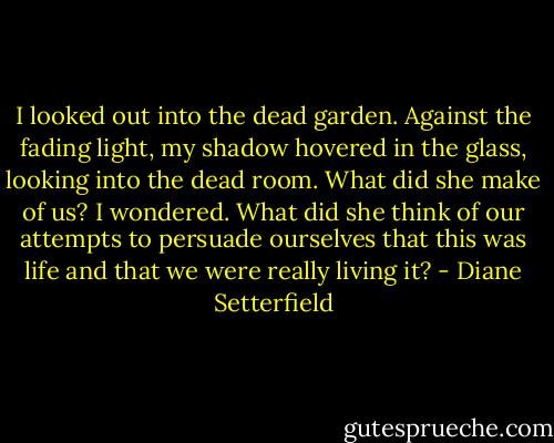 I looked out into the dead garden. Against the fading light, my shadow hovered in the glass, looking into the dead room. What did she make of us? I wondered. What did she think of our attempts to persuade ourselves that this was life and that we were really living it? - Diane Setterfield