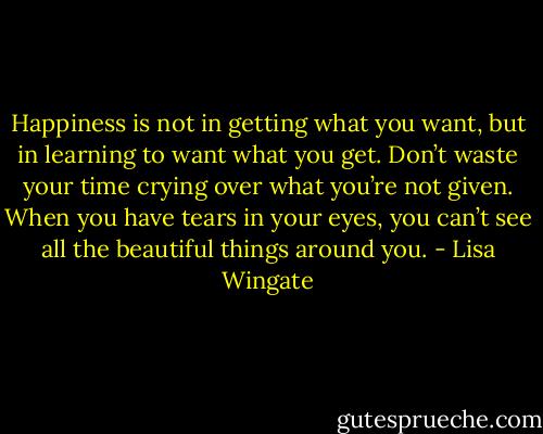 Happiness is not in getting what you want, but in learning to want what you get. Don’t waste your time crying over what you’re not given. When you have tears in your eyes, you can’t see all the beautiful things around you. - Lisa Wingate