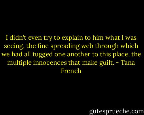 I didn't even try to explain to him what I was seeing, the fine spreading web through which we had all tugged one another to this place, the multiple innocences that make guilt. - Tana French