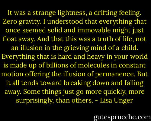 It was a strange lightness, a drifting feeling. Zero gravity. I understood that everything that once seemed solid and immovable might just float away. And that this was a truth of life, not an illusion in the grieving mind of a child. Everything that is hard and heavy in your world is made up of billions of molecules in constant motion offering the illusion of permanence. But it all tends toward breaking down and falling away. Some things just go more quickly, more surprisingly, than others. - Lisa Unger