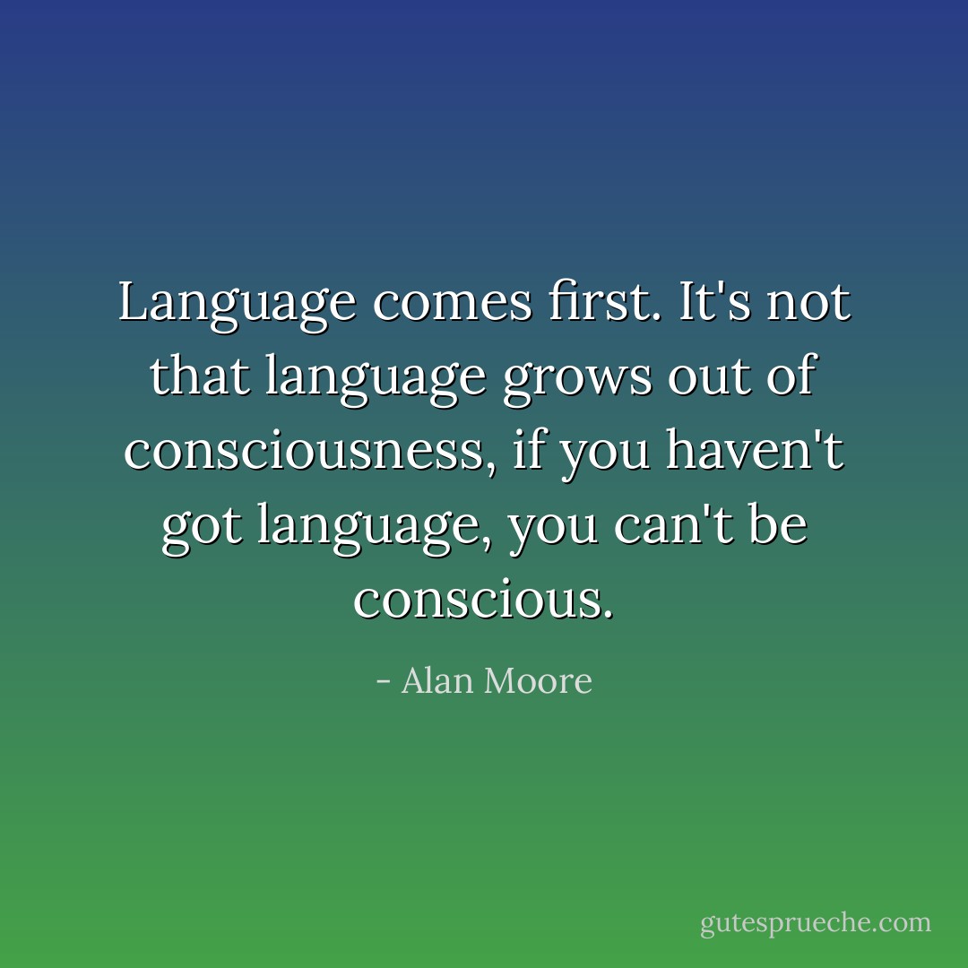 Language comes first. It's not that language grows out of consciousness, if you haven't got language, you can't be conscious. - Alan Moore