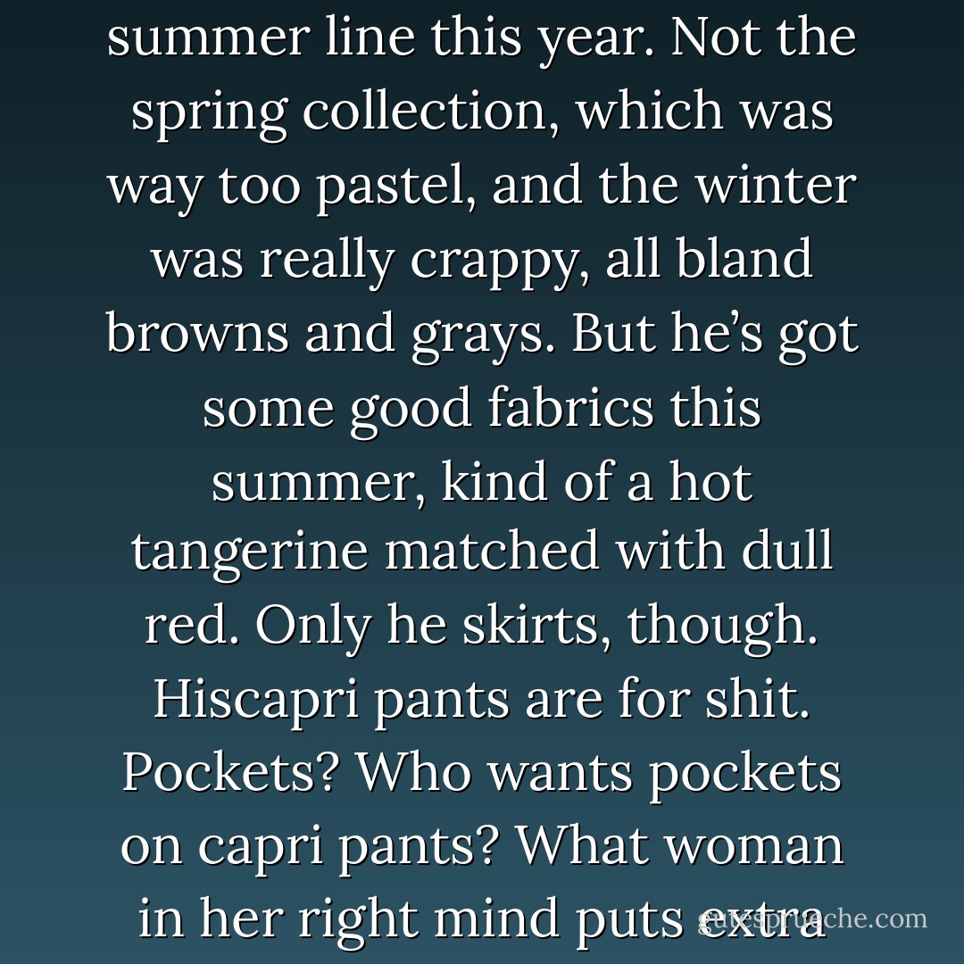 Tell me something about yourself.” “I’d rather save the small talk.” “There’s no need to be rude, child, and believe me, I’m asking for a reason. Tell me something about yourself. Anything.” <br />“I’m twenty-eight . . .”<br /> He rejected that one out of hand. “Something personal. Something . . . interior. Tell me something you love.” <br />I thought about it for a long few seconds, then said, “Ralph Lauren’s summer line this year. Not the spring collection, which was way too pastel, and the winter was really crappy, all bland browns and grays. But he’s got some good fabrics this summer, kind of a hot tangerine matched with dull red. Only he skirts, though. Hiscapri pants are for shit. Pockets? Who wants pockets on capri pants? What woman in her right mind puts extra fabric on her hips?”<br /> There was a long and ringing silence. Patrick’s eyes were wide and rather frightened. <br />He finally cleared<br />his throat and said, “Anything else apart from fashion?”<br /> “What do you want me to say? Puppies? Fluffy kittens? Babies?”<br /> “Let’s try something simple. Your favorite food.”<br /> I rolled my eyes. “Chocolate.” Duh . - Rachel Caine