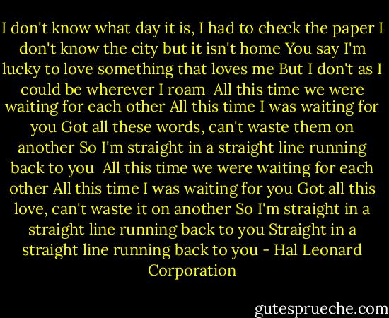 I don't know what day it is, I had to check the paper<br />I don't know the city but it isn't home<br />You say I'm lucky to love something that loves me<br />But I don't as I could be wherever I roam<br /><br />All this time we were waiting for each other<br />All this time I was waiting for you<br />Got all these words, can't waste them on another<br />So I'm straight in a straight line running back to you<br /><br />All this time we were waiting for each other<br />All this time I was waiting for you<br />Got all this love, can't waste it on another<br />So I'm straight in a straight line running back to you<br />Straight in a straight line running back to you - Hal Leonard Corporation
