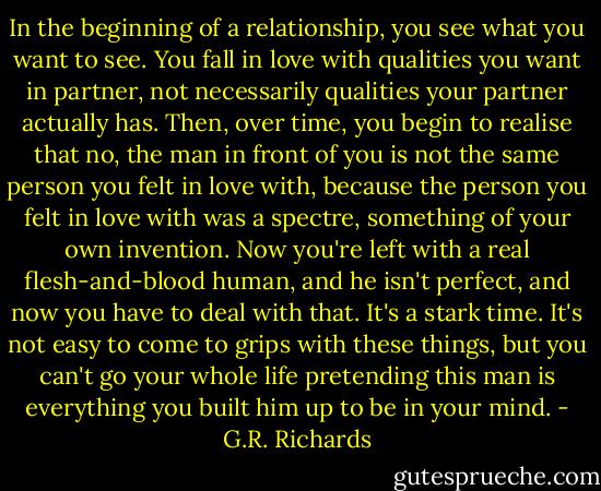 In the beginning of a relationship, you see what you want to see. You fall in love with qualities you want in partner, not necessarily qualities your partner actually has. Then, over time, you begin to realise that no, the man in front of you is not the same person you felt in love with, because the person you felt in love with was a spectre, something of your own invention. Now you're left with a real flesh-and-blood human, and he isn't perfect, and now you have to deal with that. It's a stark time. It's not easy to come to grips with these things, but you can't go your whole life pretending this man is everything you built him up to be in your mind. - G.R. Richards
