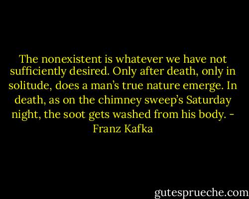 The nonexistent is whatever we have not sufficiently desired. Only after death, only in solitude, does a man’s true nature emerge. In death, as on the chimney sweep’s Saturday night, the soot gets washed from his body. - Franz Kafka