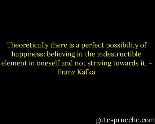 Theoretically there is a perfect possibility of happiness: believing in the indestructible element in oneself and not striving towards it. - Franz Kafka