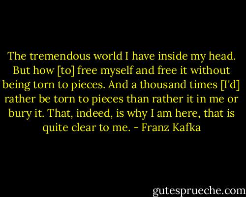 The tremendous world I have inside my head. But how [to] free myself and free it without being torn to pieces. And a thousand times [I'd] rather be torn to pieces than rather it in me or bury it. That, indeed, is why I am here, that is quite clear to me. - Franz Kafka