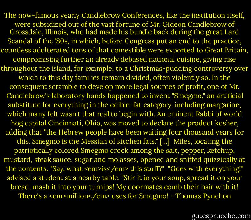 The now-famous yearly Candlebrow Conferences, like the institution itself, were subsidized out of the vast fortune of Mr. Gideon Candlebrow of Grossdale, Illinois, who had made his bundle back during the great Lard Scandal of the '80s, in which, before Congress put an end to the practice, countless adulterated tons of that comestible were exported to Great Britain, compromising further an already debased national cuisine, giving rise throughout the island, for example, to a Christmas-pudding controversy over which to this day families remain divided, often violently so. In the consequent scramble to develop more legal sources of profit, one of Mr. Candlebrow's laboratory hands happened to invent "Smegmo," an artificial substitute for everything in the edible-fat category, including margarine, which many felt wasn't that real to begin with. An eminent Rabbi of world hog capital Cincinnati, Ohio, was moved to declare the product kosher, adding that "the Hebrew people have been waiting four thousand years for this. Smegmo is the Messiah of kitchen fats." [...]<br /><br />Miles, locating the patriotically colored Smegmo crock among the salt, pepper, ketchup, mustard, steak sauce, sugar and molasses, opened and sniffed quizzically at the contents. "Say, what <em>is</em> this stuff?"<br /><br />"Goes with everything!" advised a student at a nearby table. "Stir it in your soup, spread it on your bread, mash it into your turnips! My doormates comb their hair with it! There's a <em>million</em> uses for Smegmo! - Thomas Pynchon