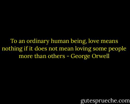 To an ordinary human being, love means nothing if it does not mean loving some people more than others - George Orwell