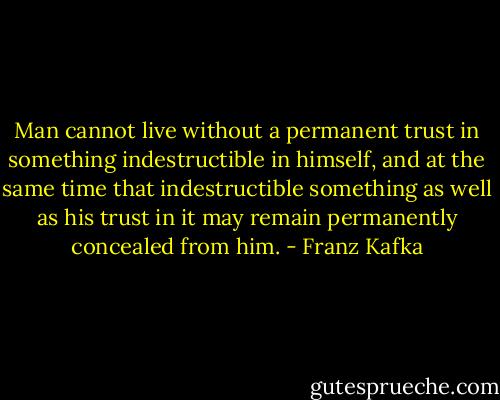 Man cannot live without a permanent trust in something indestructible in himself, and at the same time that indestructible something as well as his trust in it may remain permanently concealed from him. - Franz Kafka