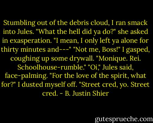 Stumbling out of the debris cloud, I ran smack into Jules.<br />"What the hell did ya do?" she asked in exasperation. "I mean, I only left ya alone for thirty minutes and---"<br />"Not me, Boss!" I gasped,<br />coughing up some drywall.<br />"Monique. Rei. Schoolhouse-rumble."<br />"Oi," Jules said, face-palming.<br />"For the love of the spirit, what for?"<br />I dusted myself off. "Street cred, yo. Street cred. - B. Justin Shier