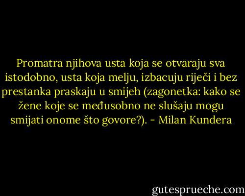 Promatra njihova usta koja se otvaraju sva istodobno, usta koja melju, izbacuju riječi i bez prestanka praskaju u smijeh (zagonetka: kako se žene koje se međusobno ne slušaju mogu smijati onome što govore?). - Milan Kundera