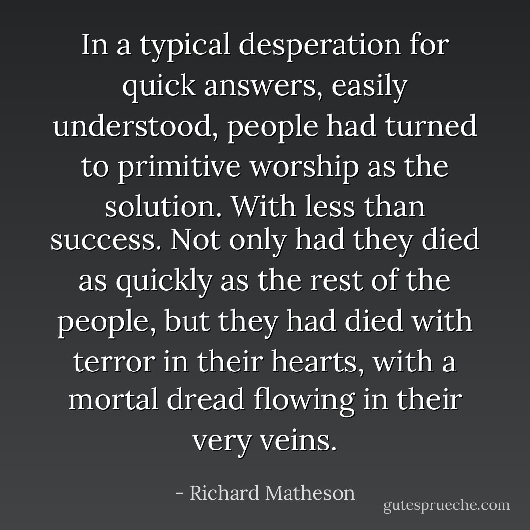 In a typical desperation for quick answers, easily understood, people had turned to primitive worship as the solution. With less than success. Not only had they died as quickly as the rest of the people, but they had died with terror in their hearts, with a mortal dread flowing in their very veins. - Richard Matheson
