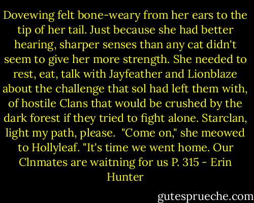 Dovewing felt bone-weary from her ears to the tip of her tail. Just because she had better hearing, sharper senses than any cat didn't seem to give her more strength. She needed to rest, eat, talk with Jayfeather and Lionblaze about the challenge that sol had left them with, of hostile Clans that would be crushed by the dark forest if they tried to fight alone. Starclan, light my path, please. <br />"Come on," she meowed to Hollyleaf. "It's time we went home. Our Clnmates are waitning for us<br />P. 315 - Erin Hunter