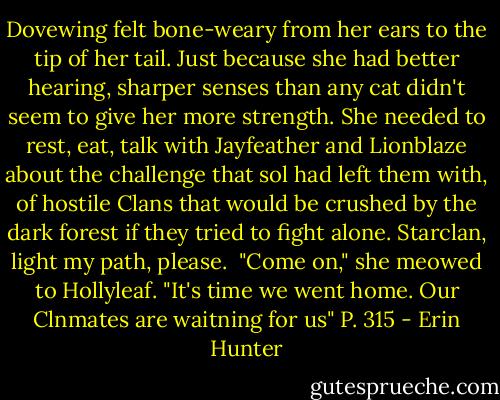Dovewing felt bone-weary from her ears to the tip of her tail. Just because she had better hearing, sharper senses than any cat didn't seem to give her more strength. She needed to rest, eat, talk with Jayfeather and Lionblaze about the challenge that sol had left them with, of hostile Clans that would be crushed by the dark forest if they tried to fight alone. Starclan, light my path, please. <br />"Come on," she meowed to Hollyleaf. "It's time we went home. Our Clnmates are waitning for us"<br />P. 315 - Erin Hunter