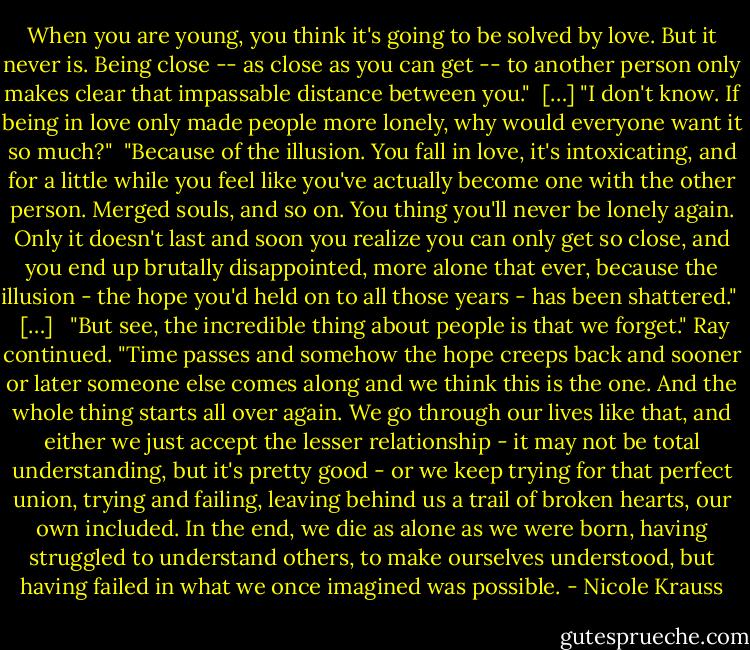 When you are young, you think it's going to be solved by love. But it never is. Being close -- as close as you can get -- to another person only makes clear that impassable distance between you."<br /><br />[…]<br />"I don't know. If being in love only made people more lonely, why would everyone want it so much?"<br /><br />"Because of the illusion. You fall in love, it's intoxicating, and for a little while you feel like you've actually become one with the other person. Merged souls, and so on. You thing you'll never be lonely again. Only it doesn't last and soon you realize you can only get so close, and you end up brutally disappointed, more alone that ever, because the illusion - the hope you'd held on to all those years - has been shattered." <br /><br />[…] <br /><br />"But see, the incredible thing about people is that we forget." Ray continued. "Time passes and somehow the hope creeps back and sooner or later someone else comes along and we think this is the one. And the whole thing starts all over again. We go through our lives like that, and either we just accept the lesser relationship - it may not be total understanding, but it's pretty good - or we keep trying for that perfect union, trying and failing, leaving behind us a trail of broken hearts, our own included. In the end, we die as alone as we were born, having struggled to understand others, to make ourselves understood, but having failed in what we once imagined was possible. - Nicole Krauss
