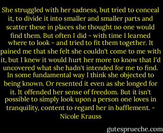 She struggled with her sadness, but tried to conceal it, to divide it into smaller and smaller parts and scatter these in places she thought no one would find them. But often I did - with time I learned where to look - and tried to fit them together. It pained me that she felt she couldn't come to me with it, but I knew it would hurt her more to know that I'd uncovered what she hadn't intended for me to find. In some fundamental way I think she objected to being known. Or resented it even as she longed for it. It offended her sense of freedom. But it isn't possible to simply look upon a person one loves in tranquility, content to regard her in bafflement. - Nicole Krauss