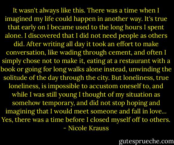 It wasn't always like this. There was a time when I imagined my life could happen in another way. It's true that early on I became used to the long hours I spent alone. I discovered that I did not need people as others did. After writing all day it took an effort to make conversation, like wading through cement, and often I simply chose not to make it, eating at a restaurant with a book or going for long walks alone instead, unwinding the solitude of the day through the city. But loneliness, true loneliness, is impossible to accustom oneself to, and while I was still young I thought of my situation as somehow temporary, and did not stop hoping and imagining that I would meet someone and fall in love... Yes, there was a time before I closed myself off to others. - Nicole Krauss