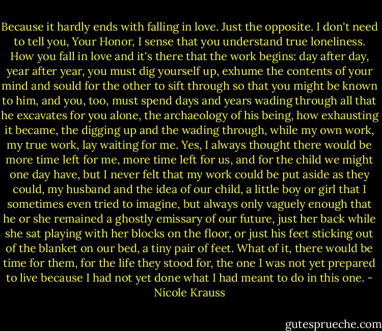 Because it hardly ends with falling in love. Just the opposite. I don't need to tell you, Your Honor, I sense that you understand true loneliness. How you fall in love and it's there that the work begins: day after day, year after year, you must dig yourself up, exhume the contents of your mind and sould for the other to sift through so that you might be known to him, and you, too, must spend days and years wading through all that he excavates for you alone, the archaeology of his being, how exhausting it became, the digging up and the wading through, while my own work, my true work, lay waiting for me. Yes, I always thought there would be more time left for me, more time left for us, and for the child we might one day have, but I never felt that my work could be put aside as they could, my husband and the idea of our child, a little boy or girl that I sometimes even tried to imagine, but always only vaguely enough that he or she remained a ghostly emissary of our future, just her back while she sat playing with her blocks on the floor, or just his feet sticking out of the blanket on our bed, a tiny pair of feet. What of it, there would be time for them, for the life they stood for, the one I was not yet prepared to live because I had not yet done what I had meant to do in this one. - Nicole Krauss