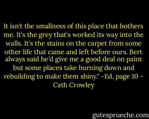 It isn't the smallness of this place that bothers me. It's the grey that's worked its way into the walls. It's the stains on the carpet from some other life that came and left before ours. Bert always said he'd give me a good deal on paint but some places take burning down and rebuilding to make them shiny."<br />-Ed, page 10 - Cath Crowley