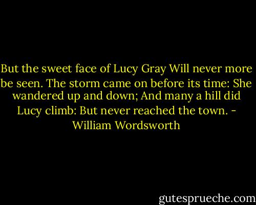 But the sweet face of Lucy Gray<br />Will never more be seen.<br />The storm came on before its time:<br />She wandered up and down;<br />And many a hill did Lucy climb:<br />But never reached the town. - William Wordsworth
