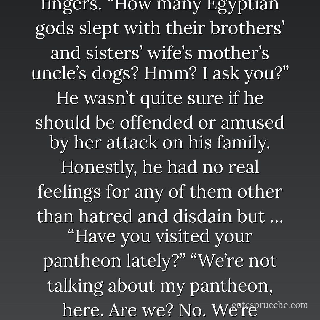 You’re the one with the family tree that doesn’t branch.” She illustrated said tree with her fingers. “How many Egyptian gods slept with their brothers’ and sisters’ wife’s mother’s uncle’s dogs? Hmm? I ask you?” He wasn’t quite sure if he should be offended or amused by her attack on his family. Honestly, he had no real feelings for any of them other than hatred and disdain but … “Have you visited your pantheon lately?” “We’re not talking about my pantheon, here. Are we? No. We’re insulting yours.”<br />-Lydia and Seth- - Sherrilyn Kenyon