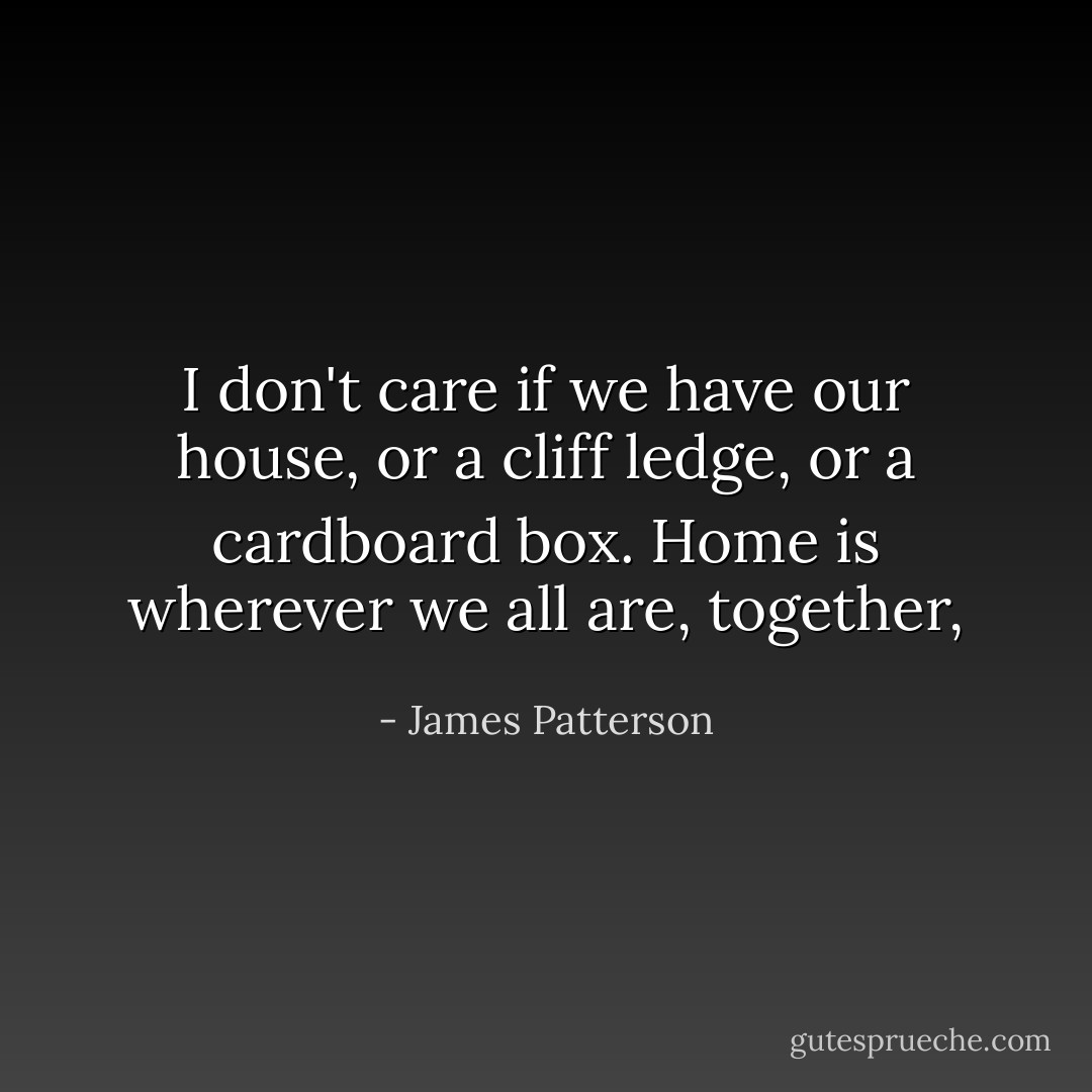 I don't care if we have our house, or a cliff ledge, or a cardboard box. Home is wherever we all are, together, - James Patterson