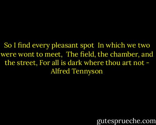 So I find every pleasant spot<br /> In which we two were wont to meet,<br /> The field, the chamber, and the street,<br />For all is dark where thou art not - Alfred Tennyson