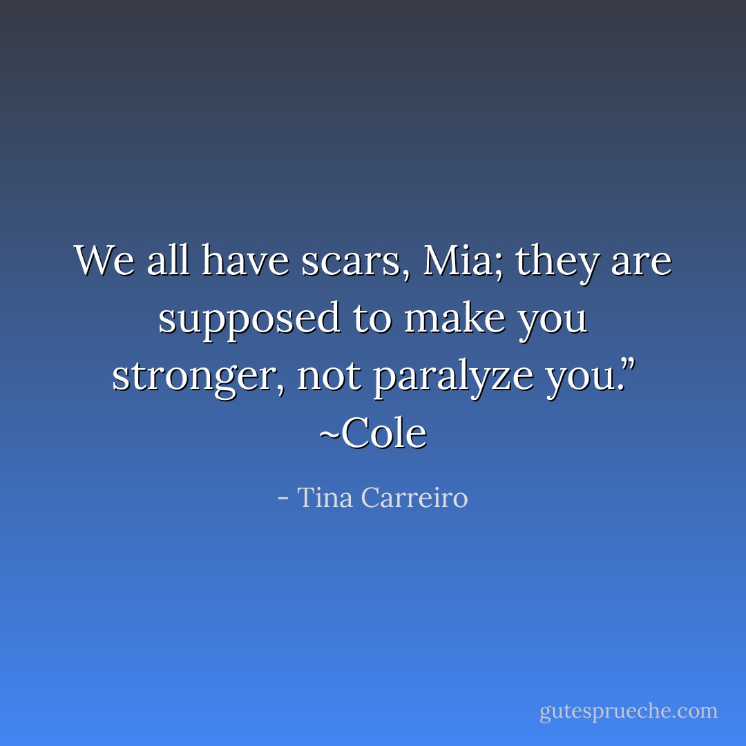 We all have scars, Mia; they are supposed to make you stronger, not paralyze you.” ~Cole - Tina Carreiro