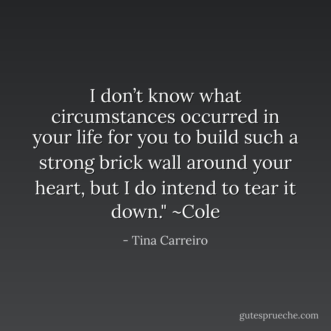 I don’t know what circumstances occurred in your life for you to build such a strong brick wall around your heart, but I do intend to tear it down." ~Cole - Tina Carreiro