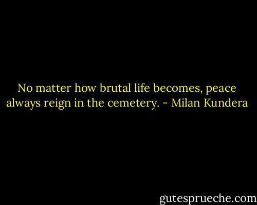 No matter how brutal life becomes, peace always reign in the cemetery. - Milan Kundera