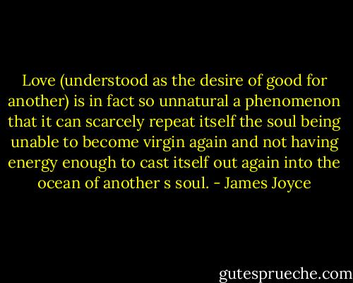 Love (understood as the desire of good for another) is in fact so unnatural a phenomenon that it can scarcely repeat itself the soul being unable to become virgin again and not having energy enough to cast itself out again into the ocean of another s soul. - James Joyce