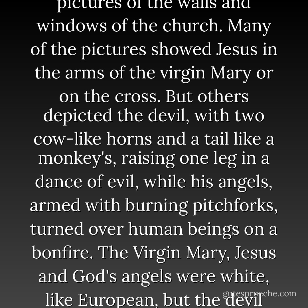 What Waringa tried hard to avoid was looking at the pictures of the walls and windows of the church. Many of the pictures showed Jesus in the arms of the virgin Mary or on the cross. But others depicted the devil, with two cow-like horns and a tail like a monkey's, raising one leg in a dance of evil, while his angels, armed with burning pitchforks, turned over human beings on a bonfire. The Virgin Mary, Jesus and God's angels were white, like European, but the devil and his angels were black. - Ngũgĩ wa Thiong'o