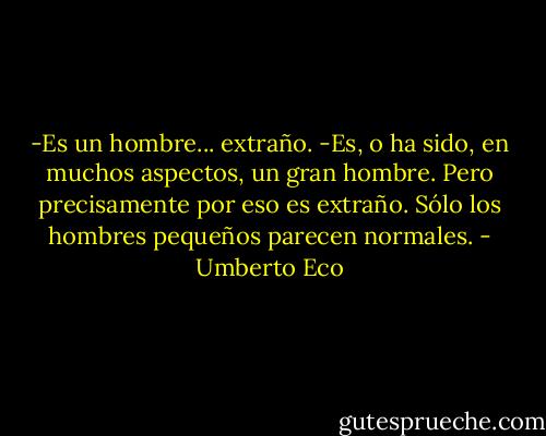 -Es un hombre... extraño.<br />-Es, o ha sido, en muchos aspectos, un gran hombre. Pero precisamente por eso es extraño. Sólo los hombres pequeños parecen normales. - Umberto Eco