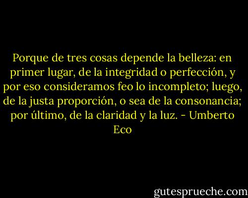 Porque de tres cosas depende la belleza: en primer lugar, de la integridad o perfección, y por eso consideramos feo lo incompleto; luego, de la justa proporción, o sea de la consonancia; por último, de la claridad y la luz. - Umberto Eco