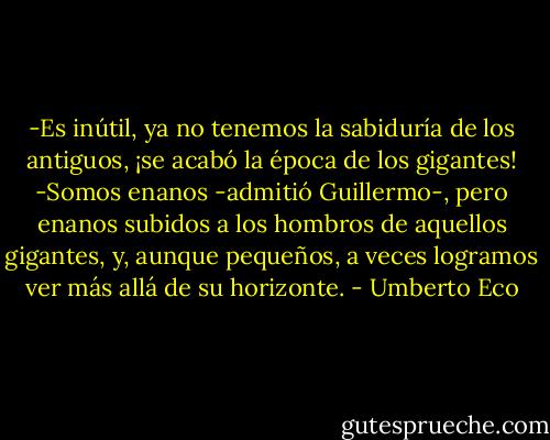 -Es inútil, ya no tenemos la sabiduría de los antiguos, ¡se acabó la época de los gigantes!<br />-Somos enanos -admitió Guillermo-, pero enanos subidos a los hombros de aquellos gigantes, y, aunque pequeños, a veces logramos ver más allá de su horizonte. - Umberto Eco