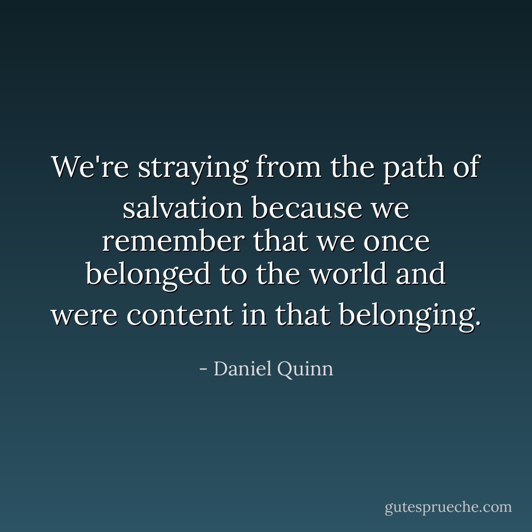 We're straying from the path of salvation because we remember that we once belonged to the world and were content in that belonging. - Daniel Quinn
