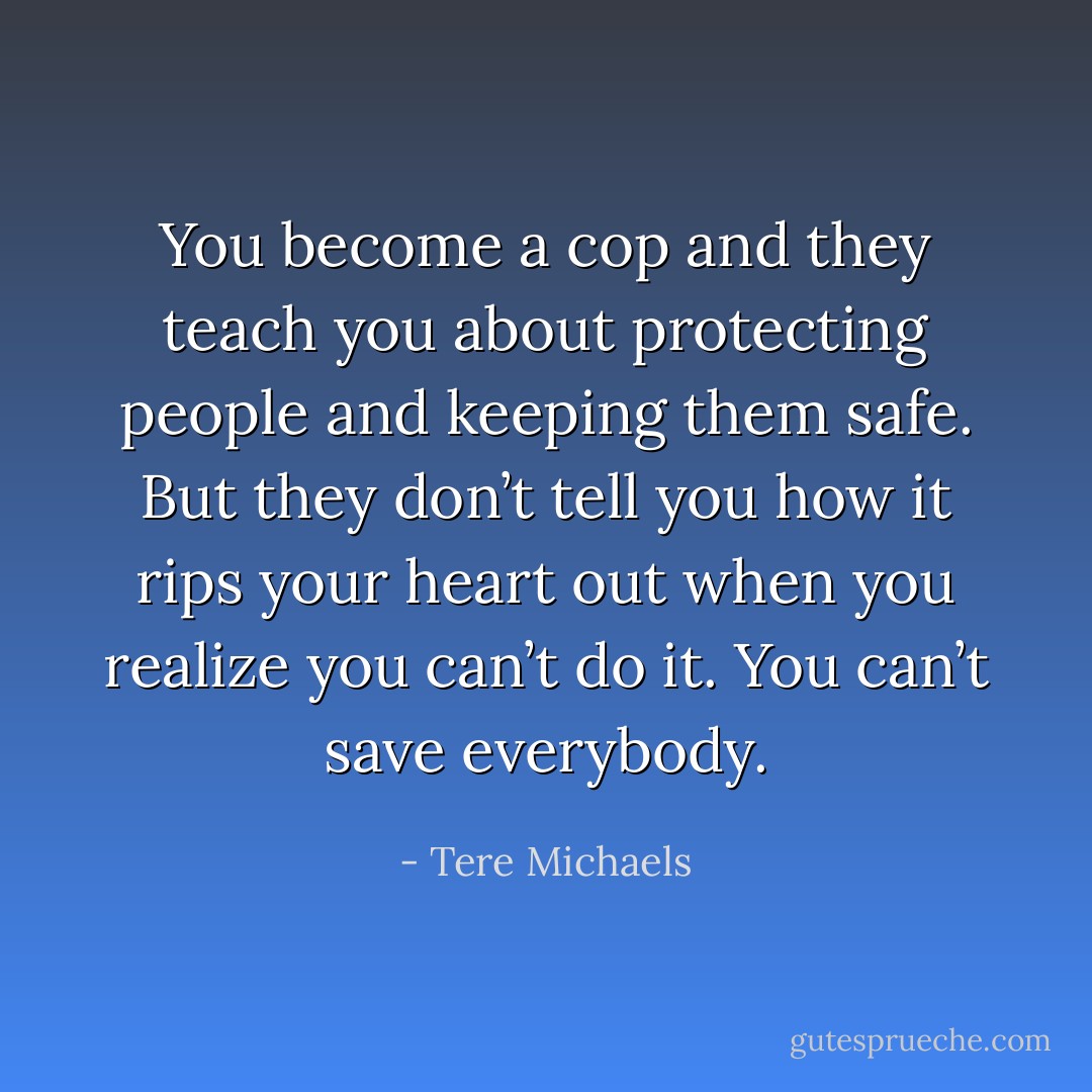 You become a cop and they teach you about protecting people and keeping them safe. But they don’t tell you how it rips your heart out when you realize you can’t do it. You can’t save everybody. - Tere Michaels