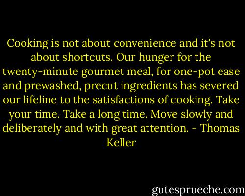 Cooking is not about convenience and it's not about shortcuts. Our hunger for the twenty-minute gourmet meal, for one-pot ease and prewashed, precut ingredients has severed our lifeline to the satisfactions of cooking. Take your time. Take a long time. Move slowly and deliberately and with great attention. - Thomas Keller