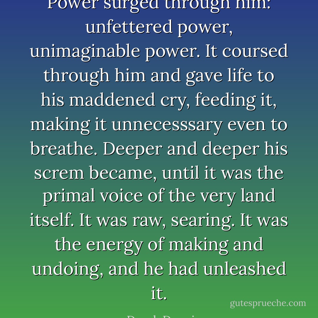 Power surged through him: unfettered power, unimaginable power. It coursed through him and gave life to his maddened cry, feeding it, making it unnecesssary even to breathe. Deeper and deeper his screm became, until it was the primal voice of the very land itself. It was raw, searing. It was the energy of making and undoing, and he had unleashed it. - Derek Donais