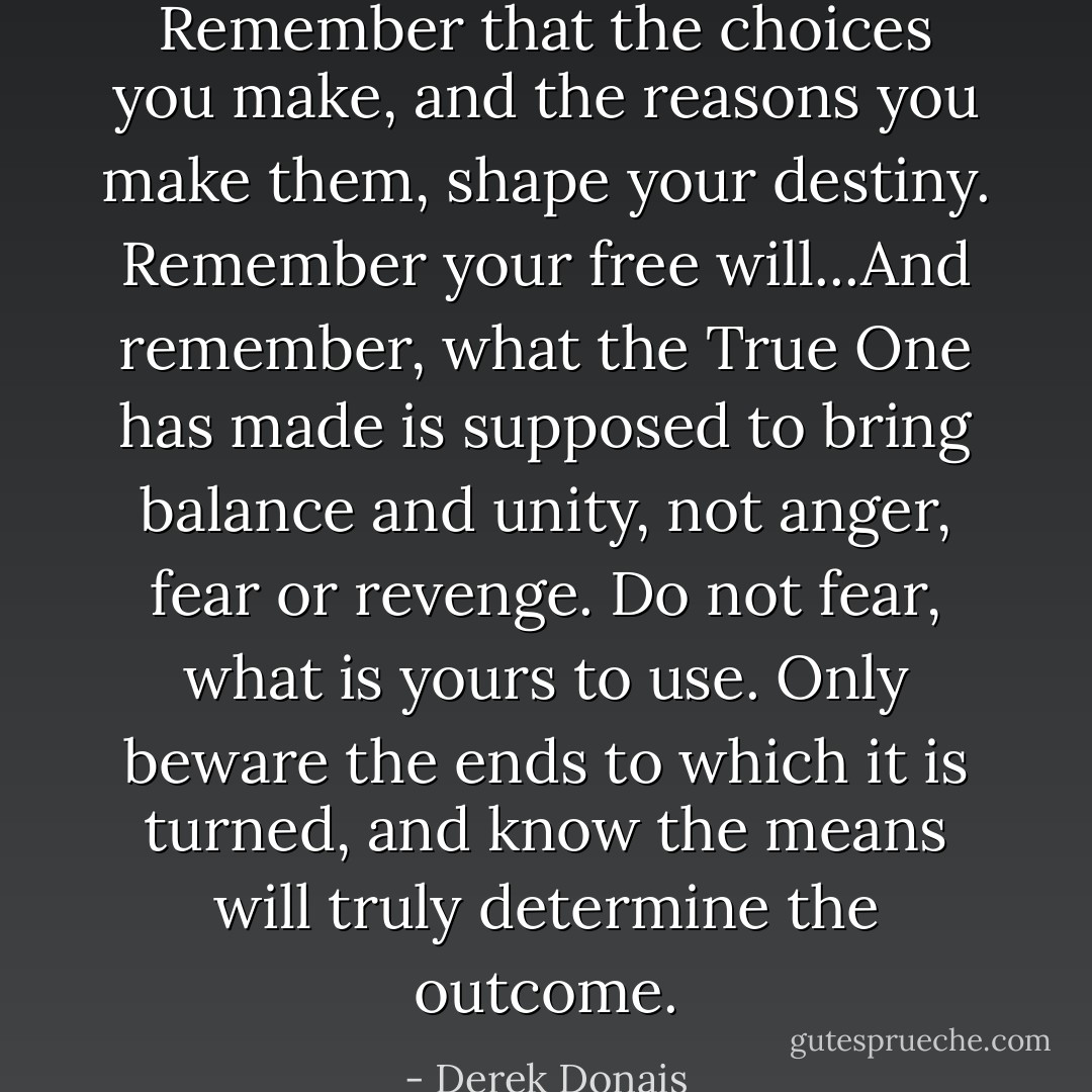Remember that the choices you make, and the reasons you make them, shape your destiny. Remember your free will...And remember, what the True One has made is supposed to bring balance and unity, not anger, fear or revenge. Do not fear, what is yours to use. Only beware the ends to which it is turned, and know the means will truly determine the outcome. - Derek Donais